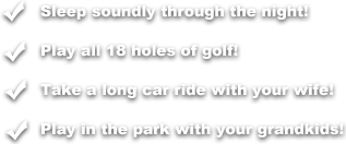 Sleep soundly through the night! Play all 18 holes of golf! Take a long car ride with the wife! Play in the park with your grandkids!