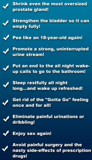 Shrink even the Most Oversized Prostate Gland with Prostavar, Strengthen the bladder so it can empty fully!, Pee like an 18-year old again!, Promote a strong, uninterrupted urine stream!, Put an end to the all night wake-up calls to go to the bathroom!, Sleep restfully all night long . . . and wake up Refreshed!, Get rid of the 'Gotta Go' feeling once and for all!, Eliminate painful urinations or dribbling!, Enjoy Sex Again!, Avoid Painful Surgery and the nasty side-effects of prescription drugs!