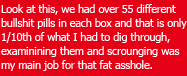 We Had over 55 different bullshit pills in each box and that is only 1/10th of what I had to dig through, examining them and scrounging was my main job for that fat asshole.